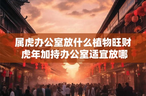 属虎办公室放什么植物旺财 虎年加持办公室适宜放哪些植物