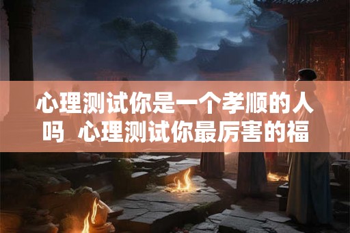 心理测试你是一个孝顺的人吗  心理测试你最厉害的福报