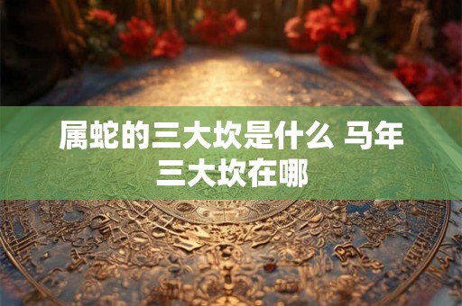 属蛇的三大坎是什么 马年三大坎在哪