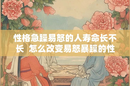 性格急躁易怒的人寿命长不长  怎么改变易怒暴躁的性格