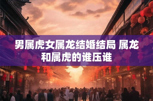 男属虎女属龙结婚结局 属龙和属虎的谁压谁