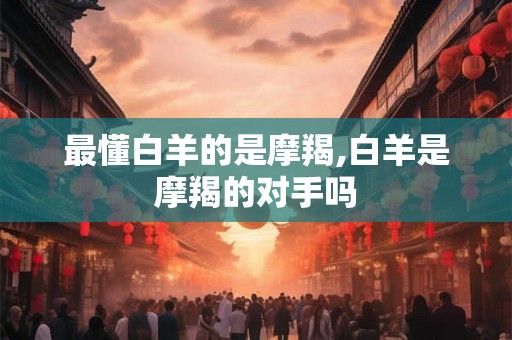 最懂白羊的是摩羯,白羊是摩羯的对手吗
