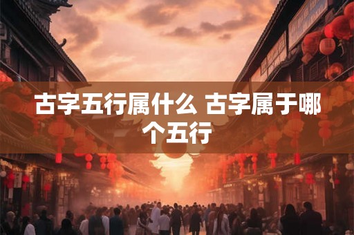 古字五行属什么 古字属于哪个五行