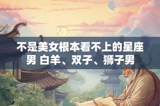 不是美女根本看不上的星座男 白羊、双子、狮子男