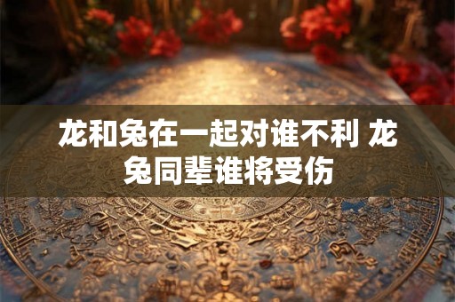龙和兔在一起对谁不利 龙兔同辈谁将受伤