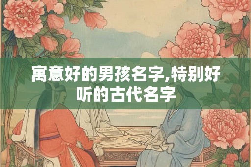 寓意好的男孩名字,特别好听的古代名字 寓意好的男孩名字,特别好听的古代名字