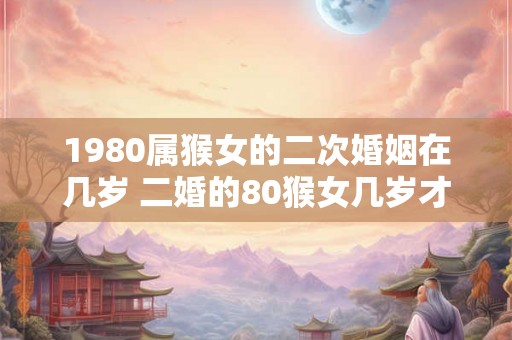 1980属猴女的二次婚姻在几岁 二婚的80猴女几岁才符合缘分