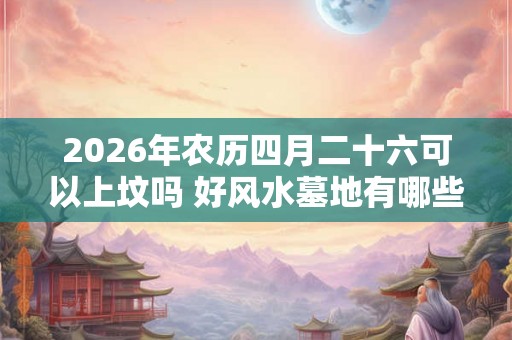2026年农历四月二十六可以上坟吗 好风水墓地有哪些明显特征