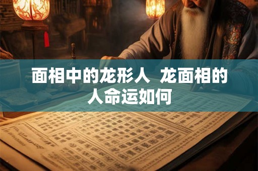 面相中的龙形人 龙面相的人命运如何 面相中的龙形人 龙面相的人命运如何