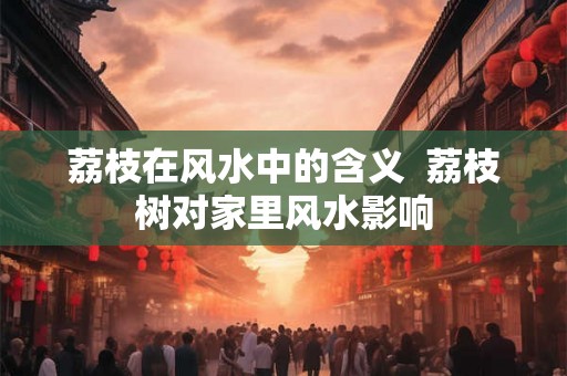 荔枝在风水中的含义 荔枝树对家里风水影响 荔枝在风水中的含义 荔枝树对家里风水影响