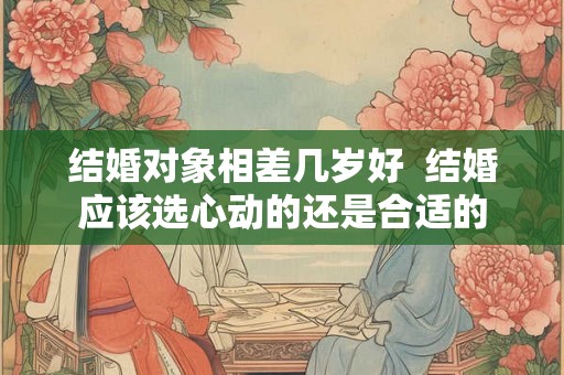 结婚对象相差几岁好  结婚应该选心动的还是合适的