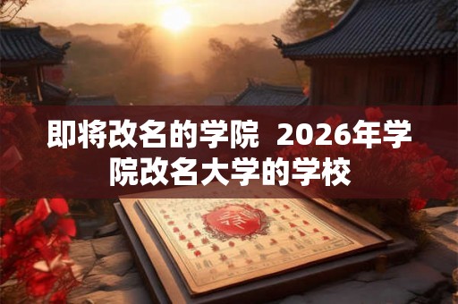 即将改名的学院 2026年学院改名大学的学校 即将改名的学院 2026年学院改名大学的学校