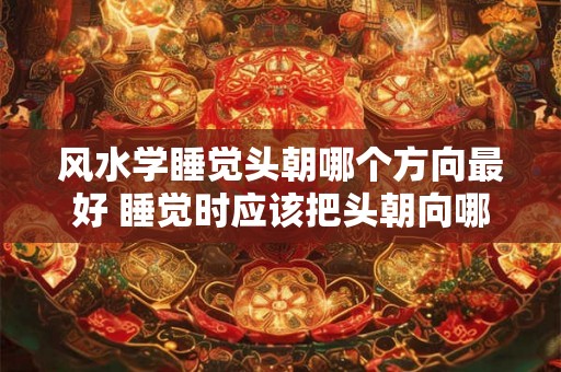 风水学睡觉头朝哪个方向最好 睡觉时应该把头朝向哪个方向符合风水学的规则
