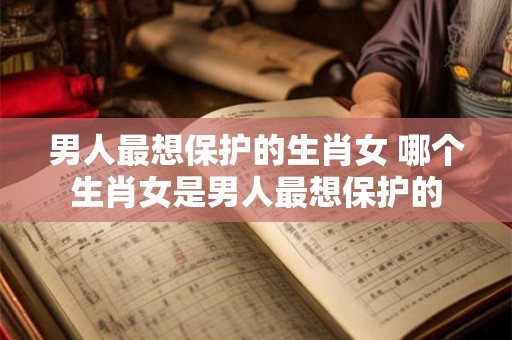 男人最想保护的生肖女 哪个生肖女是男人最想保护的