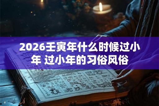 2026壬寅年什么时候过小年 过小年的习俗风俗