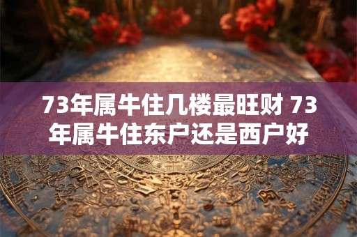 73年属牛住几楼最旺财 73年属牛住东户还是西户好 73年属牛住几楼最旺财 73年属牛住东户还是西户好