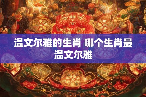 温文尔雅的生肖 哪个生肖最温文尔雅