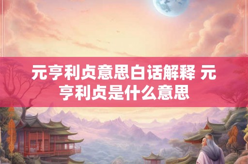 元亨利贞意思白话解释 元亨利贞是什么意思