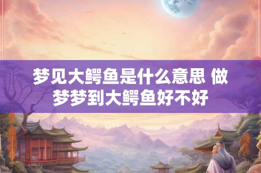 梦见大鳄鱼是什么意思 做梦梦到大鳄鱼好不好