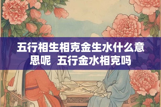 五行相生相克金生水什么意思呢 五行金水相克吗 五行相生相克金生水什么意思呢 五行金水相克吗