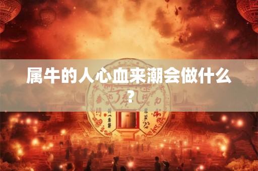 属牛的人心血来潮会做什么? 属牛的人心血来潮会做什么?