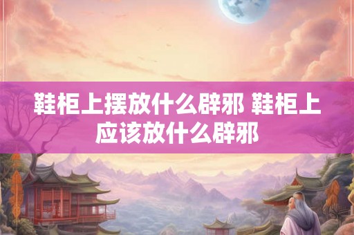 鞋柜上摆放什么辟邪 鞋柜上应该放什么辟邪 鞋柜上摆放什么辟邪 鞋柜上应该放什么辟邪