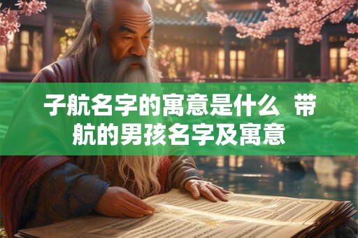 子航名字的寓意是什么 带航的男孩名字及寓意 子航名字的寓意是什么 带航的男孩名字及寓意