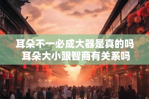 耳朵不一必成大器是真的吗 耳朵大小跟智商有关系吗