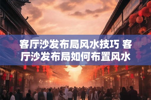 客厅沙发布局风水技巧 客厅沙发布局如何布置风水