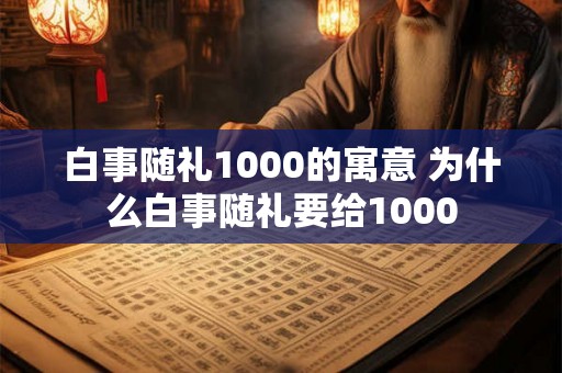 白事随礼1000的寓意 为什么白事随礼要给1000 白事随礼1000的寓意 为什么白事随礼要给1000