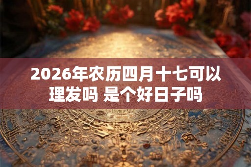 2026年农历四月十七可以理发吗 是个好日子吗