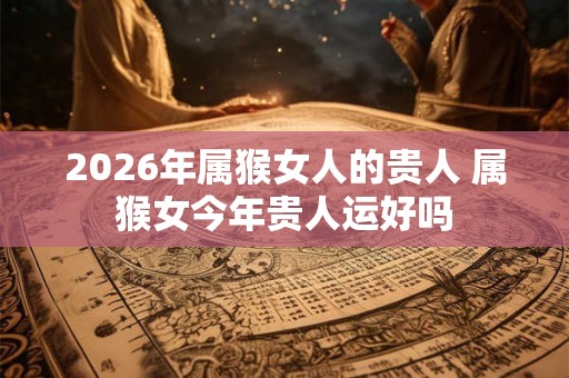 2026年属猴女人的贵人 属猴女今年贵人运好吗