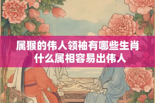 属猴的伟人领袖有哪些生肖  什么属相容易出伟人