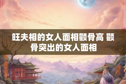 旺夫相的女人面相颧骨高 颧骨突出的女人面相