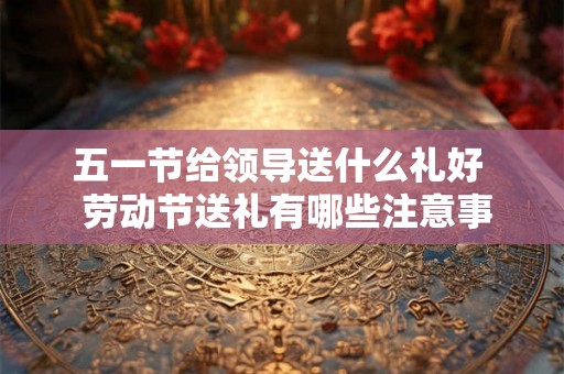五一节给领导送什么礼好  劳动节送礼有哪些注意事项