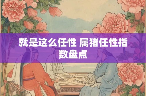 就是这么任性 属猪任性指数盘点