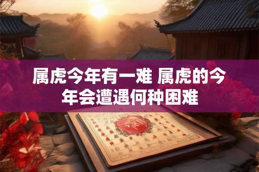 属虎今年有一难 属虎的今年会遭遇何种困难 属虎今年有一难 属虎的今年会遭遇何种困难