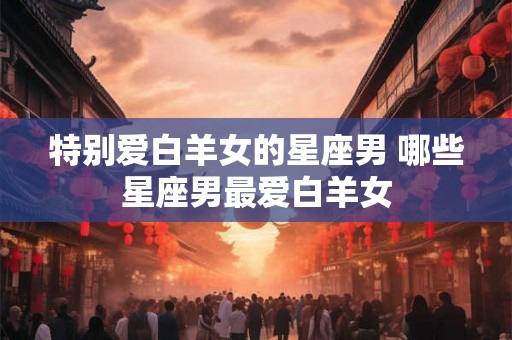 特别爱白羊女的星座男 哪些星座男最爱白羊女