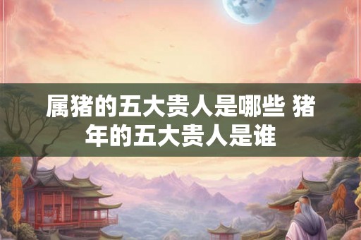 属猪的五大贵人是哪些 猪年的五大贵人是谁