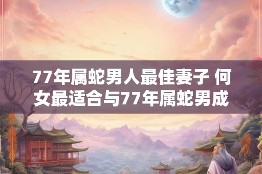 77年属蛇男人最佳妻子 何女最适合与77年属蛇男成为妻子 77年属蛇男人最佳妻子 何女最适合与77年属蛇男成为妻子