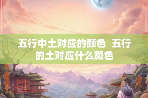 五行中土对应的颜色 五行的土对应什么颜色 五行中土对应的颜色 五行的土对应什么颜色