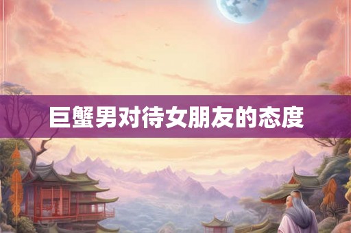 巨蟹男对待女朋友的态度 巨蟹男对待女朋友的态度