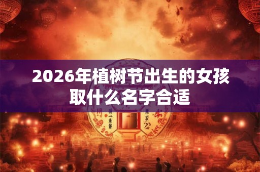 2026年植树节出生的女孩取什么名字合适 2026年植树节出生的女孩取什么名字合适