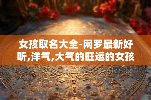 女孩取名大全-网罗最新好听,洋气,大气的旺运的女孩名字 女孩取名大全-网罗最新好听,洋气,大气的旺运的女孩名字
