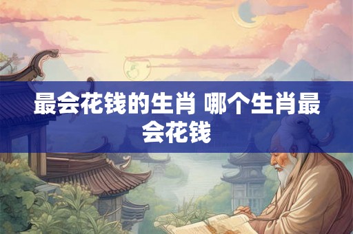 最会花钱的生肖 哪个生肖最会花钱 最会花钱的生肖 哪个生肖最会花钱