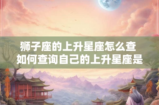 狮子座的上升星座怎么查 如何查询自己的上升星座是否为狮子座 狮子座的上升星座怎么查 如何查询自己的上升星座是否为狮子座