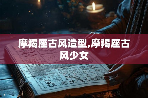 摩羯座古风造型,摩羯座古风少女