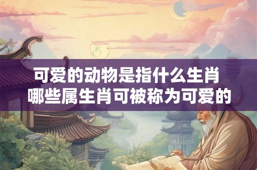 可爱的动物是指什么生肖 哪些属生肖可被称为可爱的动物