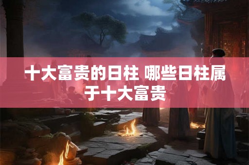 十大富贵的日柱 哪些日柱属于十大富贵 十大富贵的日柱 哪些日柱属于十大富贵