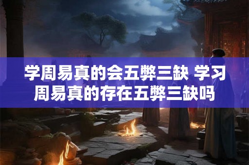学周易真的会五弊三缺 学习周易真的存在五弊三缺吗 学周易真的会五弊三缺 学习周易真的存在五弊三缺吗